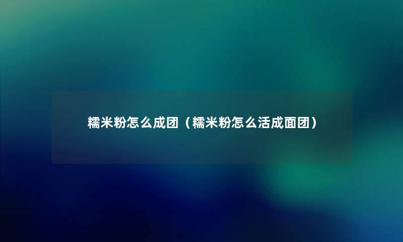 糯米粉怎么成团(糯米粉怎么活成面团) 糯米粉怎么成团(糯米粉怎么活成面团)