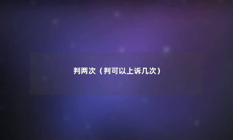 判两次(判可以上诉几次) 判两次(判可以上诉几次)