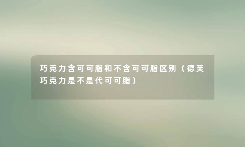 巧克力含可可脂和不含可可脂区别(德芙巧克力是不是代可可脂) 巧克力含可可脂和不含可可脂区别(德芙巧克力是不是代可可脂)