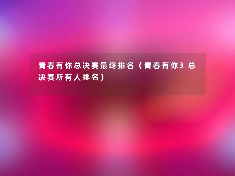 青春有你总决赛终推荐(青春有你3总决赛所有人推荐) 青春有你总决赛终推荐(青春有你3总决赛所有人推荐)