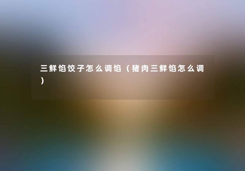 三鲜馅饺子怎么调馅（猪肉三鲜馅怎么调）