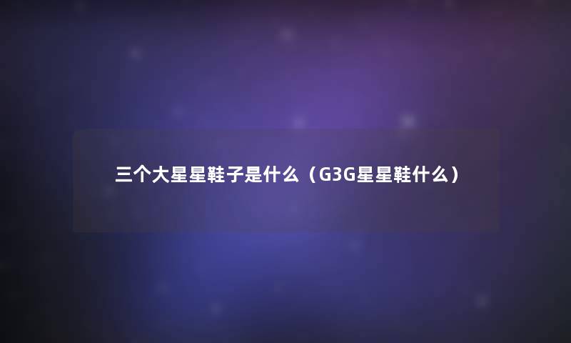 三个大星星鞋子是什么(G3G星星鞋什么) 三个大星星鞋子是什么(G3G星星鞋什么)