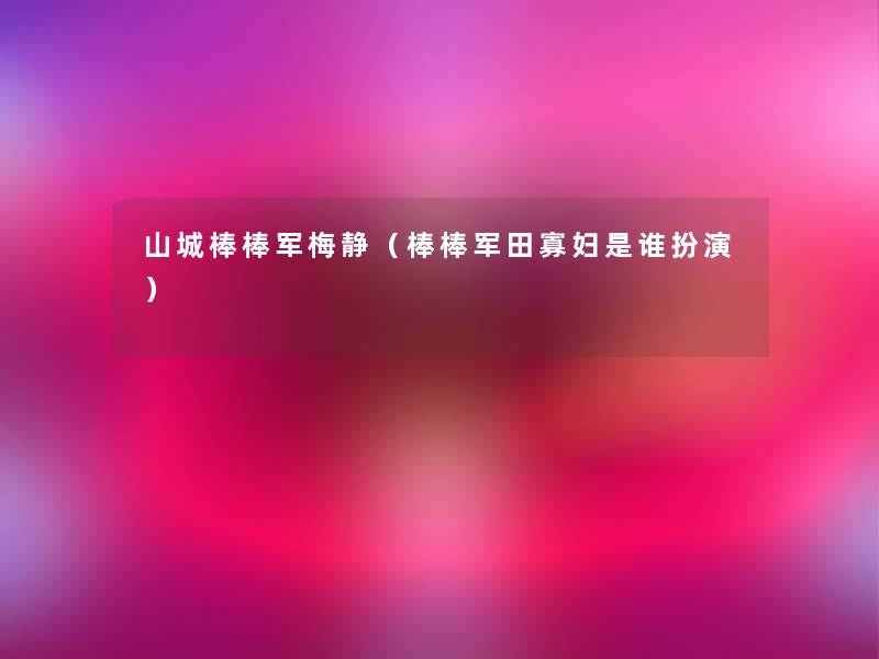 山城棒棒军梅静(棒棒军田寡妇是谁扮演) 山城棒棒军梅静(棒棒军田寡妇是谁扮演)