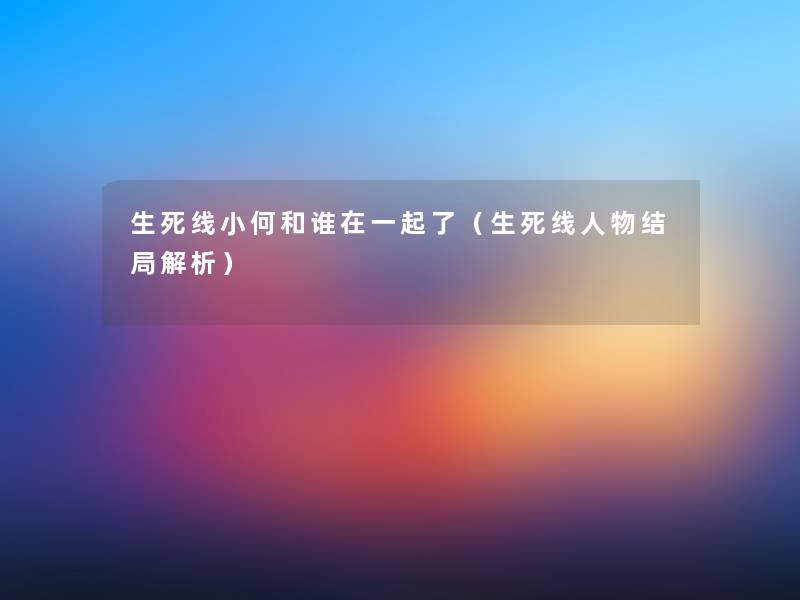 生死线小何和谁在一起了(生死线人物结局解析) 生死线小何和谁在一起了(生死线人物结局解析)