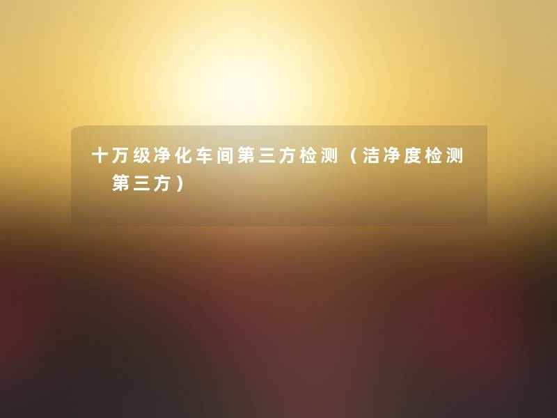 十万级净化车间第三方检测(洁净度检测 第三方) 十万级净化车间第三方检测(洁净度检测 第三方)