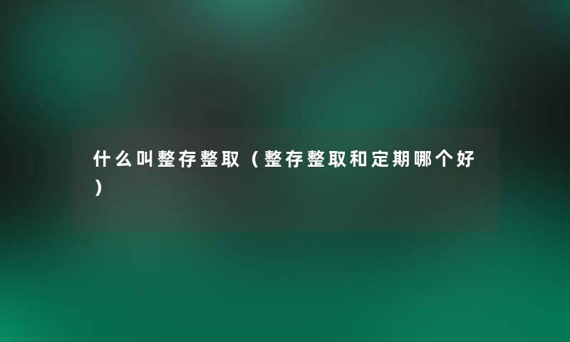 什么叫整存整取(整存整取和定期哪个好) 什么叫整存整取(整存整取和定期哪个好)