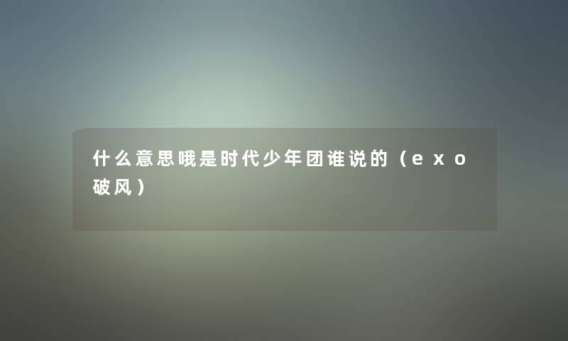 什么意思哦是时代少年团谁说的(exo破风) 什么意思哦是时代少年团谁说的(exo破风)