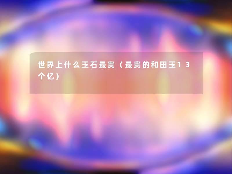 世界上什么玉石贵(贵的和田玉13个亿) 世界上什么玉石贵(贵的和田玉13个亿)