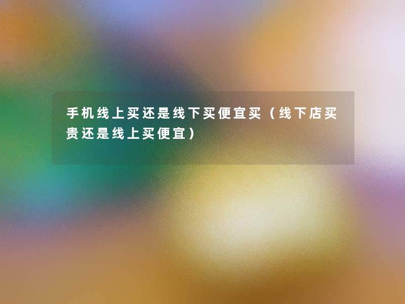 手机线上买还是线下买便宜买(线下店买贵还是线上买便宜) 手机线上买还是线下买便宜买(线下店买贵还是线上买便宜)