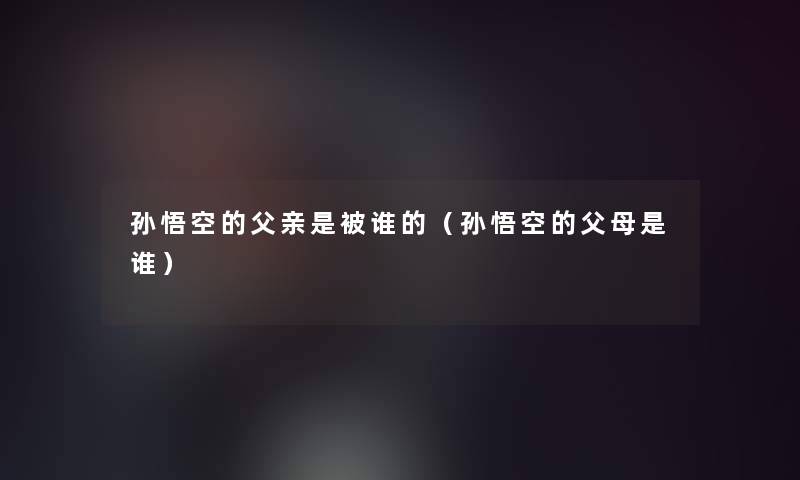 孙悟空的父亲是被谁的(孙悟空的父母是谁) 孙悟空的父亲是被谁的(孙悟空的父母是谁)