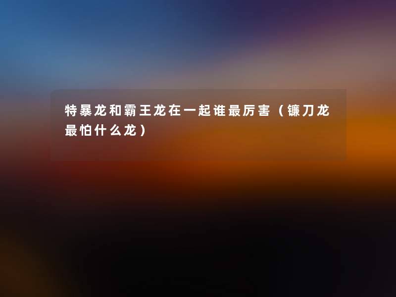 特暴龙和霸王龙在一起谁厉害(镰刀龙怕什么龙) 特暴龙和霸王龙在一起谁厉害(镰刀龙怕什么龙)