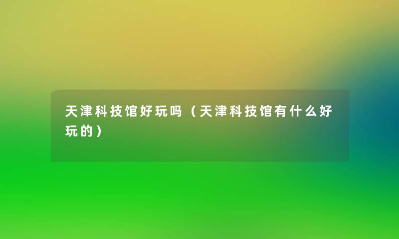 天津科技馆好玩吗(天津科技馆有什么好玩的) 天津科技馆好玩吗(天津科技馆有什么好玩的)