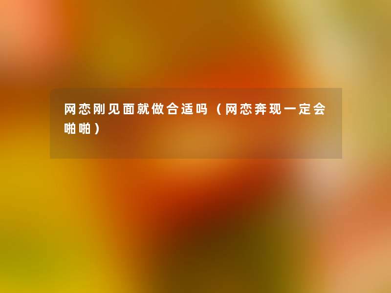 网恋刚见面就做合适吗(网恋奔现一定会啪啪) 网恋刚见面就做合适吗(网恋奔现一定会啪啪)