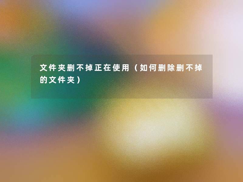 文件夹删不掉正在使用(如何删除删不掉的文件夹) 文件夹删不掉正在使用(如何删除删不掉的文件夹)