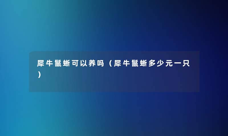 犀牛鬣蜥可以养吗(犀牛鬣蜥多少元一只) 犀牛鬣蜥可以养吗(犀牛鬣蜥多少元一只)