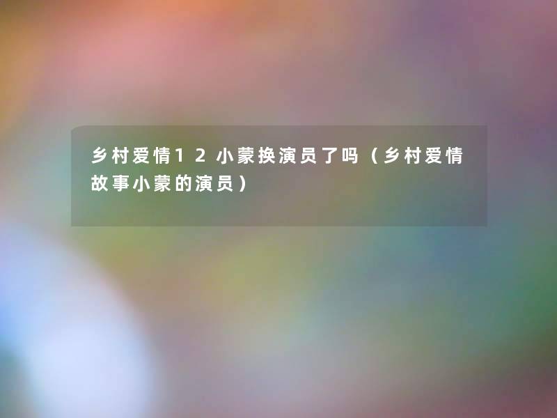 乡村爱情12小蒙换演员了吗(乡村爱情故事小蒙的演员) 乡村爱情12小蒙换演员了吗(乡村爱情故事小蒙的演员)