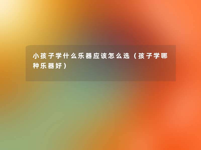 小孩子学什么乐器应该怎么选(孩子学哪种乐器好) 小孩子学什么乐器应该怎么选(孩子学哪种乐器好)