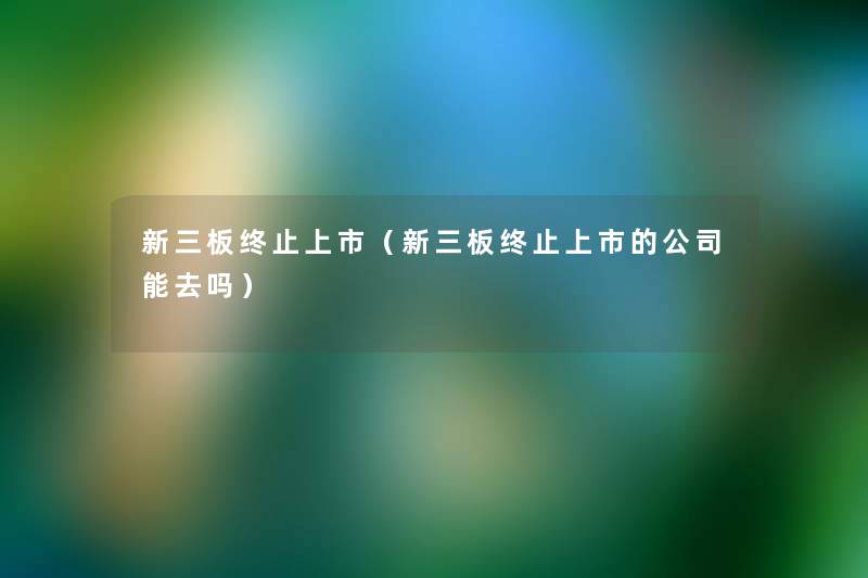 新三板终止上市(新三板终止上市的公司能去吗) 新三板终止上市(新三板终止上市的公司能去吗)