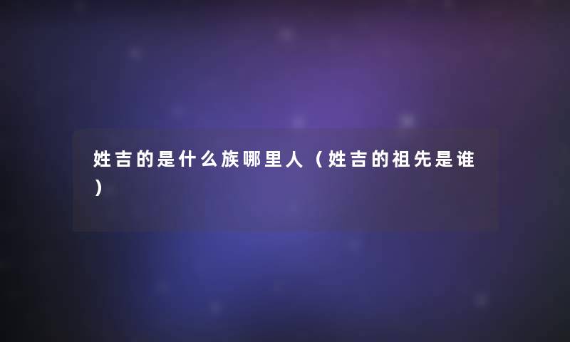 姓吉的是什么族哪里人(姓吉的祖先是谁) 姓吉的是什么族哪里人(姓吉的祖先是谁)