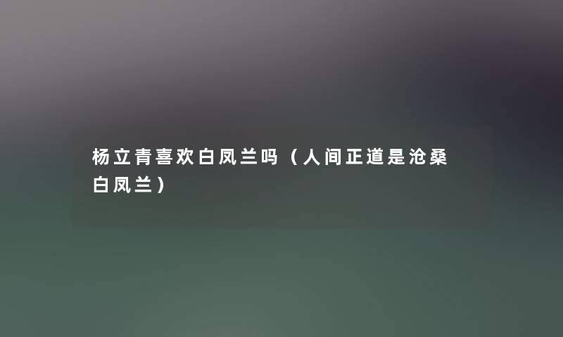 杨立青喜欢白凤兰吗(人间正道是沧桑 白凤兰) 杨立青喜欢白凤兰吗(人间正道是沧桑 白凤兰)