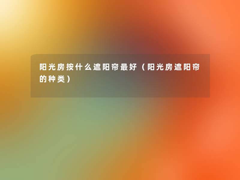 阳光房按什么遮阳帘好(阳光房遮阳帘的种类) 阳光房按什么遮阳帘好(阳光房遮阳帘的种类)