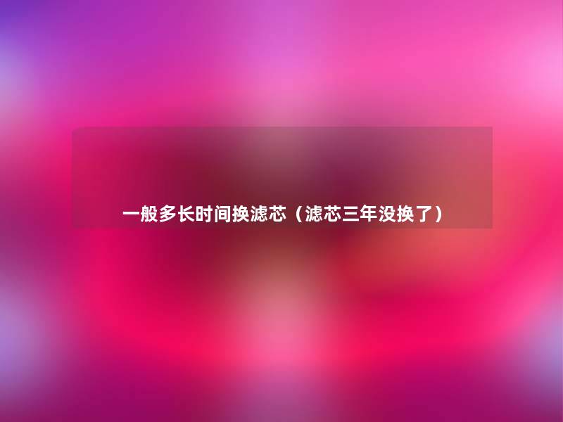 一般多长时间换滤芯(滤芯三年没换了) 一般多长时间换滤芯(滤芯三年没换了)