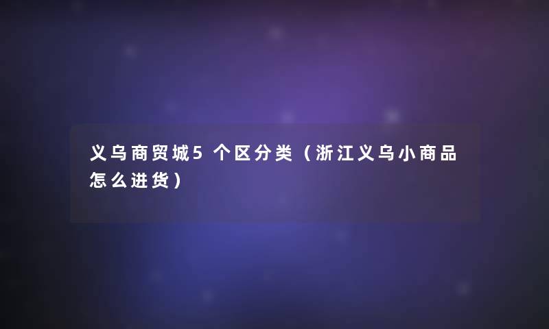 义乌商贸城5个区分类(浙江义乌小商品怎么进货) 义乌商贸城5个区分类(浙江义乌小商品怎么进货)