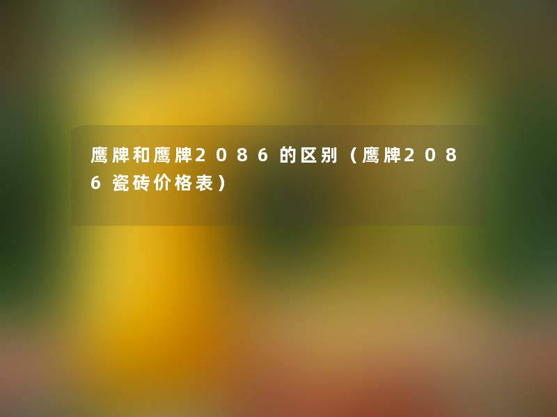 鹰牌和鹰牌2086的区别(鹰牌2086瓷砖价格表) 鹰牌和鹰牌2086的区别(鹰牌2086瓷砖价格表)