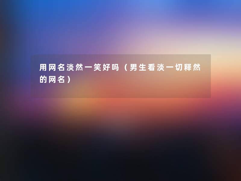 用网名淡然一笑好吗(男生看淡一切释然的网名) 用网名淡然一笑好吗(男生看淡一切释然的网名)