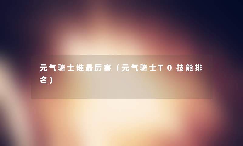 元气骑士谁厉害(元气骑士T0技能推荐) 元气骑士谁厉害(元气骑士T0技能推荐)