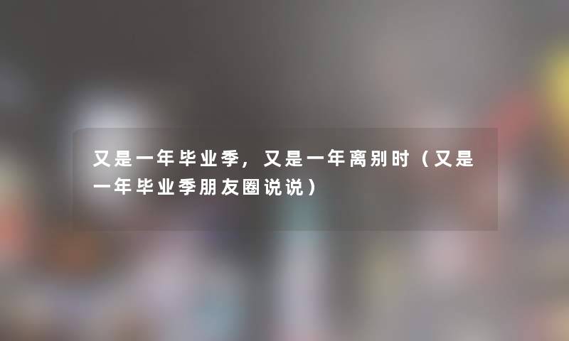 又是一年毕业季,又是一年离别时(又是一年毕业季朋友圈说说) 又是一年毕业季,又是一年离别时(又是一年毕业季朋友圈说说)