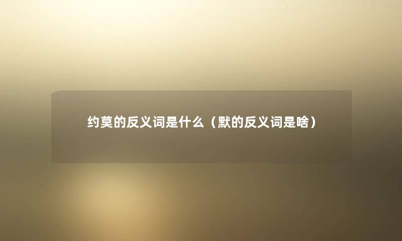 约莫的反义词是什么(默的反义词是啥) 约莫的反义词是什么(默的反义词是啥)