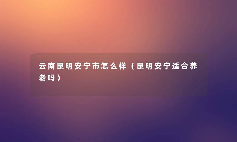 云南昆明安宁市怎么样(昆明安宁适合养老吗) 云南昆明安宁市怎么样(昆明安宁适合养老吗)