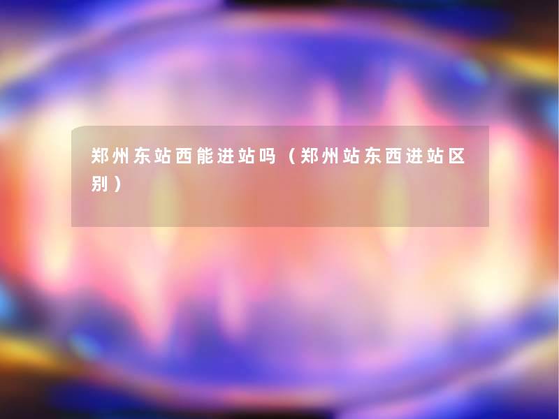 郑州东站西能进站吗(郑州站东西进站区别) 郑州东站西能进站吗(郑州站东西进站区别)
