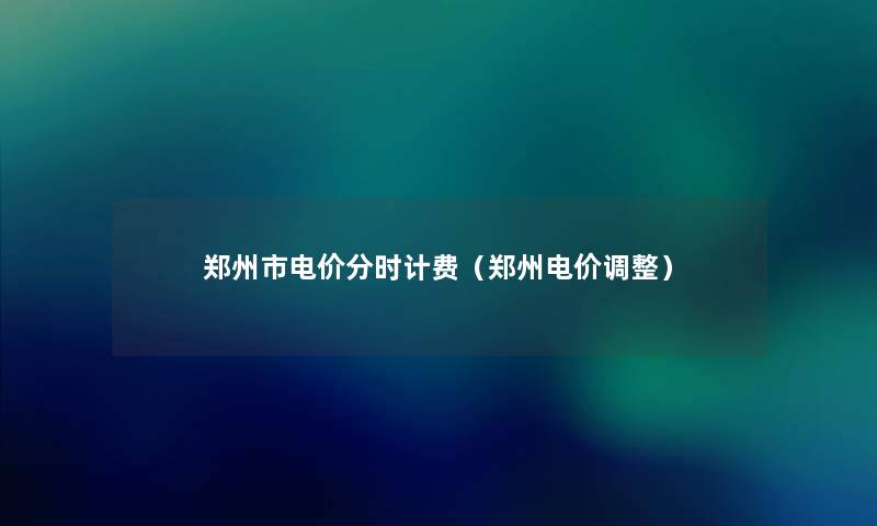 郑州市电价分时计费(郑州电价调整) 郑州市电价分时计费(郑州电价调整)