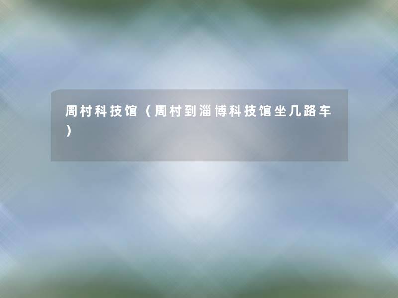 周村科技馆(周村到淄博科技馆坐几路车) 周村科技馆(周村到淄博科技馆坐几路车)