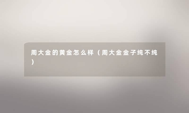 周大金的黄金怎么样(周大金金子纯不纯) 周大金的黄金怎么样(周大金金子纯不纯)