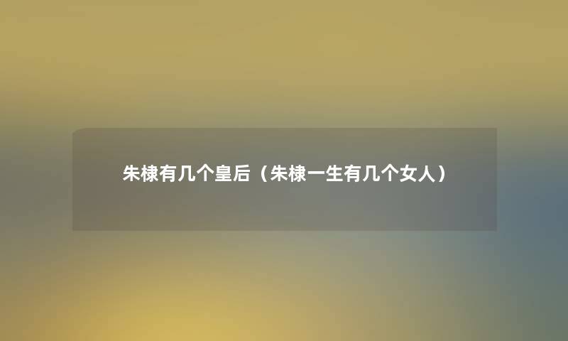 朱棣有几个皇后(朱棣一生有几个女人) 朱棣有几个皇后(朱棣一生有几个女人)
