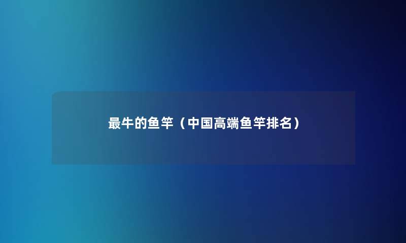 牛的鱼竿(中国高端鱼竿推荐) 牛的鱼竿(中国高端鱼竿推荐)