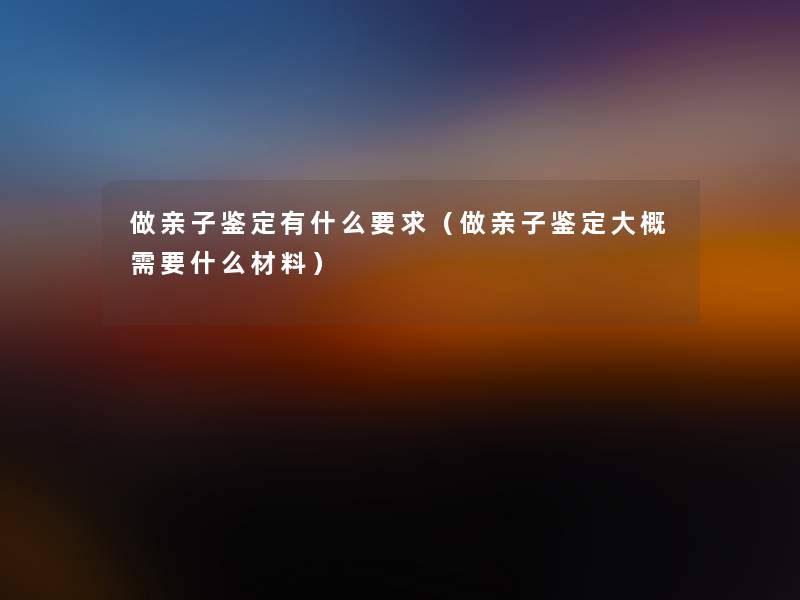 做亲子鉴定有什么要求(做亲子鉴定大概需要什么材料) 做亲子鉴定有什么要求(做亲子鉴定大概需要什么材料)
