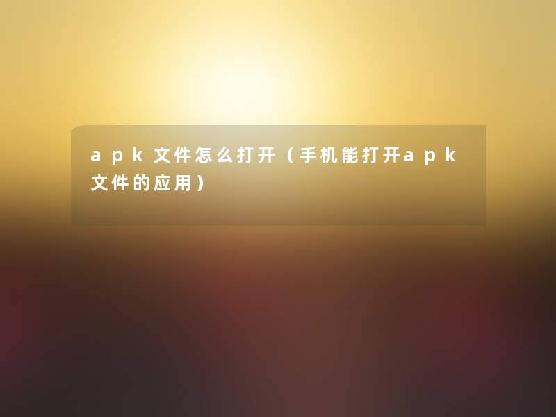 apk文件怎么打开(手机能打开apk文件的应用) apk文件怎么打开(手机能打开apk文件的应用)