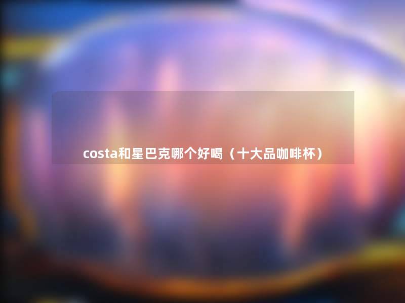 costa和星巴克哪个好喝(一些品咖啡杯) costa和星巴克哪个好喝(一些品咖啡杯)