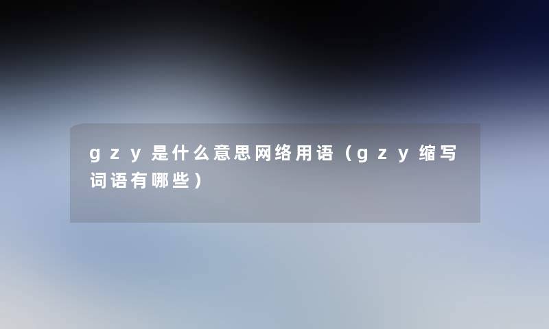 gzy是什么意思网络用语(gzy缩写词语有哪些) gzy是什么意思网络用语(gzy缩写词语有哪些)