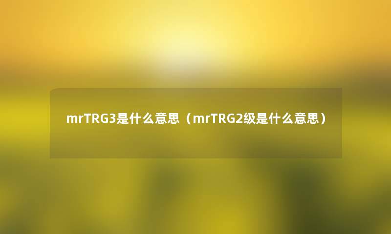 mrTRG3是什么意思(mrTRG2级是什么意思) mrTRG3是什么意思(mrTRG2级是什么意思)