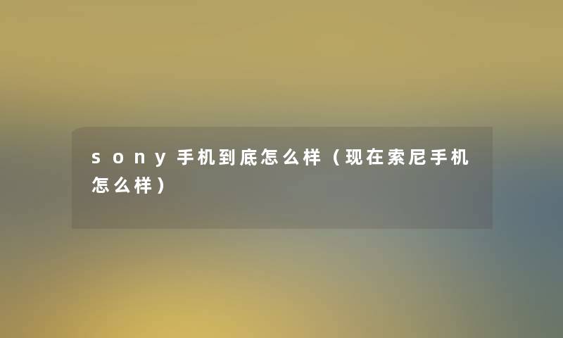 sony手机到底怎么样(索尼手机怎么样) sony手机到底怎么样(索尼手机怎么样)