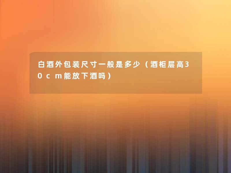 白酒外包装尺寸一般是多少(酒柜层高30cm能放下酒吗) 白酒外包装尺寸一般是多少(酒柜层高30cm能放下酒吗)