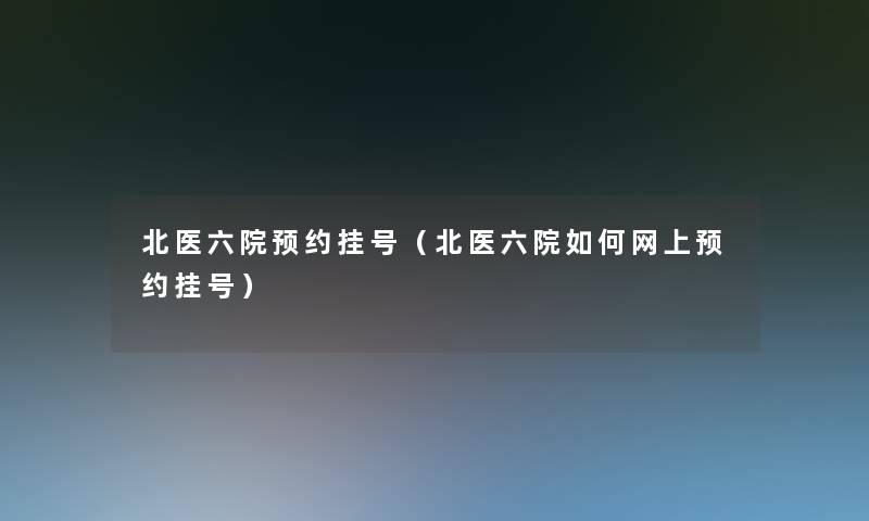 北医六院预约挂号(北医六院如何网上预约挂号) 北医六院预约挂号(北医六院如何网上预约挂号)