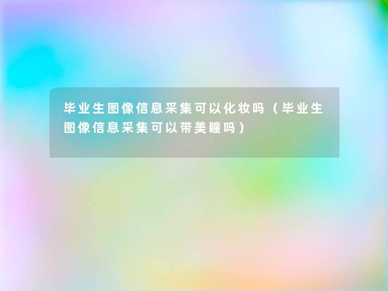 毕业生图像信息采集可以化妆吗(毕业生图像信息采集可以带美瞳吗) 毕业生图像信息采集可以化妆吗(毕业生图像信息采集可以带美瞳吗)