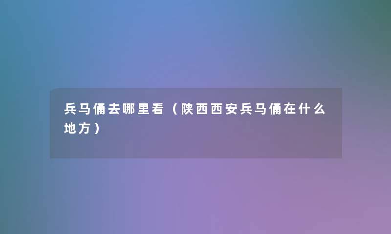 兵马俑去哪里看(陕西西安兵马俑在什么地方) 兵马俑去哪里看(陕西西安兵马俑在什么地方)