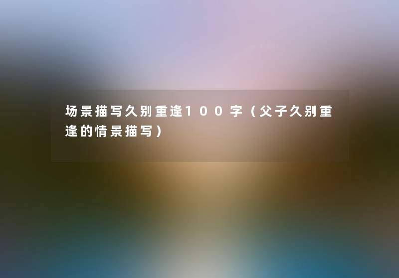 场景描写久别重逢100字(父子久别重逢的情景描写) 场景描写久别重逢100字(父子久别重逢的情景描写)